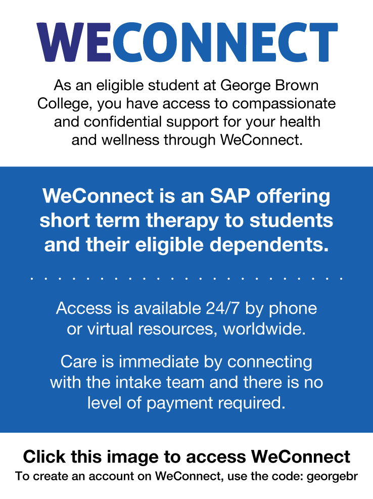 WeConnect info: As an eligible student at George Brown College, you have access to compassionate and confidential support for your health and wellness through WeConnect. WeConnect is an SAP offering short term therapy to students and their eligible dependents. Access is available 24/7 by phone or virtual resources, worldwide. Care is immediate by connecting with the intake team and there is no level of payment required. Click this image to access WeConnect. To create an account on WeConnect, use the code: 'georgebr'